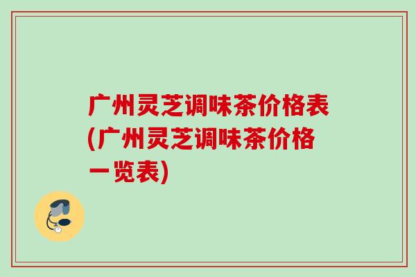 广州灵芝调味茶价格表(广州灵芝调味茶价格一览表)-第1张图片-灵芝之家