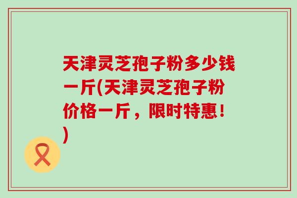 天津灵芝孢子粉多少钱一斤(天津灵芝孢子粉价格一斤,限时特惠!)-第1张图片-灵芝之家 天津灵芝孢子粉多少钱一斤(天津灵芝孢子粉价格一斤,限时特惠!)-第1张图片-灵芝之家