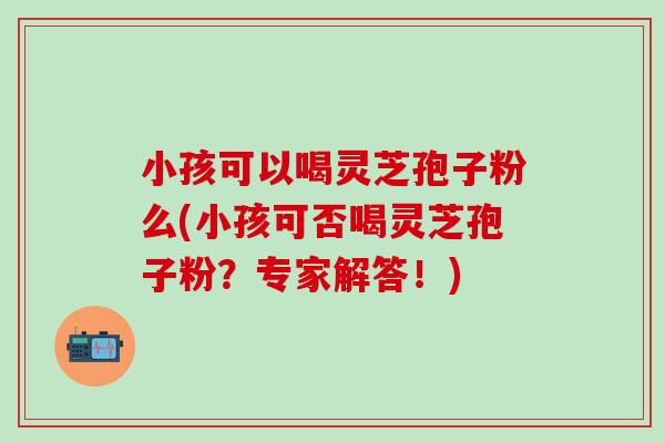 小孩可以喝灵芝孢子粉么(小孩可否喝灵芝孢子粉？专家解答！)-第1张图片-灵芝之家