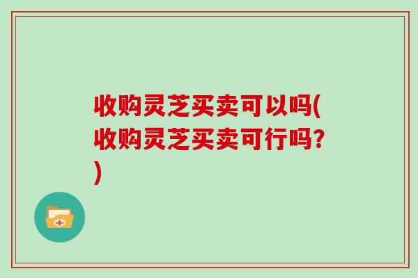 收购灵芝买卖可以吗(收购灵芝买卖可行吗？)-第1张图片-灵芝之家