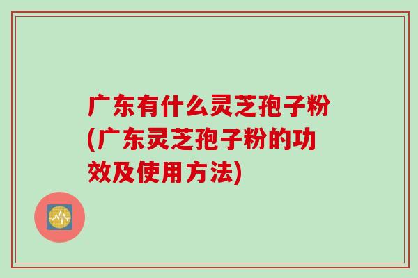 广东有什么灵芝孢子粉(广东灵芝孢子粉的功效及使用方法)-第1张图片-灵芝之家 广东有什么灵芝孢子粉(广东灵芝孢子粉的功效及使用方法)-第1张图片-灵芝之家