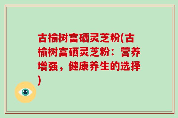 古榆树富硒灵芝粉(古榆树富硒灵芝粉：营养增强，健康养生的选择)-第1张图片-灵芝之家