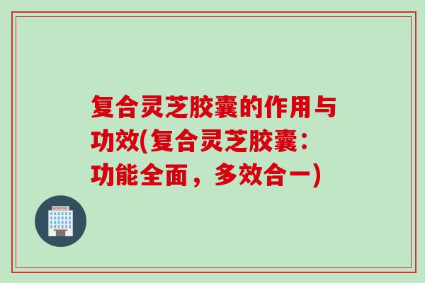复合灵芝胶囊的作用与功效(复合灵芝胶囊:功能全面,多效合一)-第1张图片-灵芝之家 复合灵芝胶囊的作用与功效(复合灵芝胶囊:功能全面,多效合一)-第1张图片-灵芝之家
