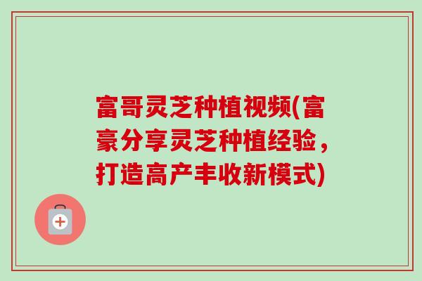富哥灵芝种植视频(富豪分享灵芝种植经验,打造高产丰收新模式)-第1张图片-灵芝之家 富哥灵芝种植视频(富豪分享灵芝种植经验,打造高产丰收新模式)-第1张图片-灵芝之家
