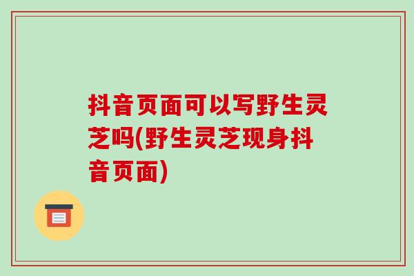 抖音页面可以写野生灵芝吗(野生灵芝现身抖音页面)-第1张图片-灵芝之家