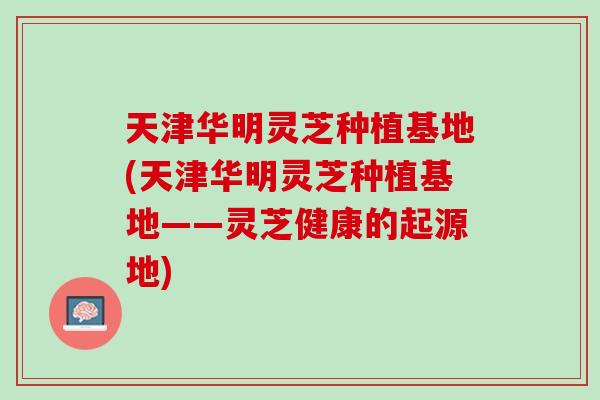 天津华明灵芝种植基地(天津华明灵芝种植基地——灵芝健康的起源地)-第1张图片-灵芝之家