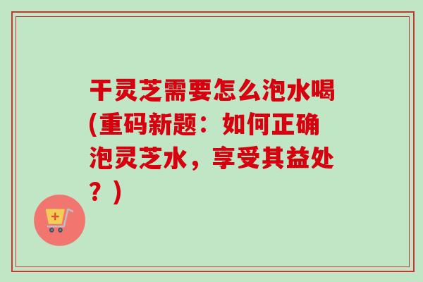 干灵芝需要怎么泡水喝(重码新题：如何正确泡灵芝水，享受其益处？)-第1张图片-灵芝之家