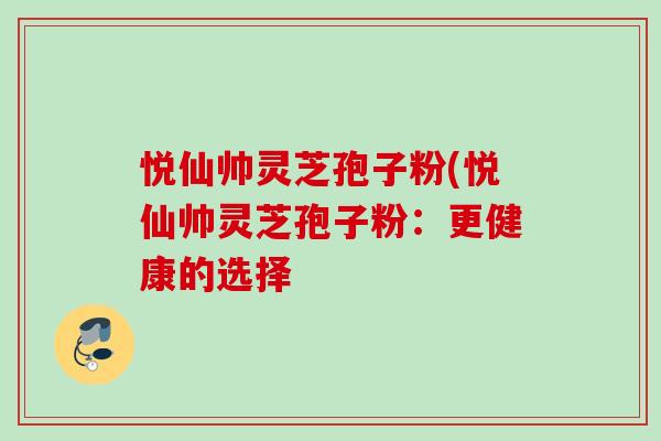 悦仙帅灵芝孢子粉(悦仙帅灵芝孢子粉:更健康的选择-第1张图片-灵芝之家 悦仙帅灵芝孢子粉(悦仙帅灵芝孢子粉:更健康的选择-第1张图片-灵芝之家