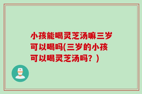 小孩能喝灵芝汤嘛三岁可以喝吗(三岁的小孩可以喝灵芝汤吗？)-第1张图片-灵芝之家
