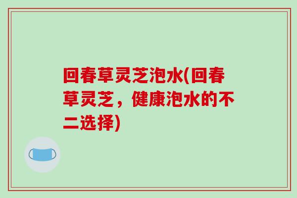 回春草灵芝泡水(回春草灵芝，健康泡水的不二选择)-第1张图片-灵芝之家