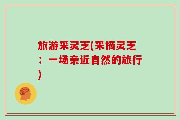 旅游采灵芝(采摘灵芝:一场亲近自然的旅行)-第1张图片-灵芝之家 旅游采灵芝(采摘灵芝:一场亲近自然的旅行)-第1张图片-灵芝之家