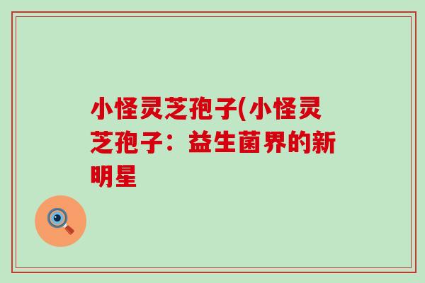 小怪灵芝孢子(小怪灵芝孢子:益生菌界的新明星-第1张图片-灵芝之家 小怪灵芝孢子(小怪灵芝孢子:益生菌界的新明星-第1张图片-灵芝之家