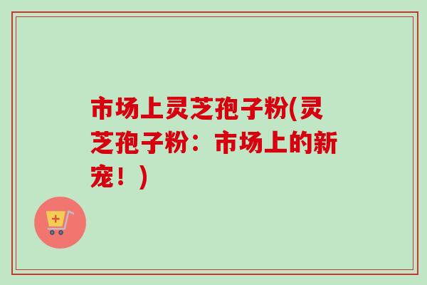 市场上灵芝孢子粉(灵芝孢子粉:市场上的新宠!)-第1张图片-灵芝之家 市场上灵芝孢子粉(灵芝孢子粉:市场上的新宠!)-第1张图片-灵芝之家