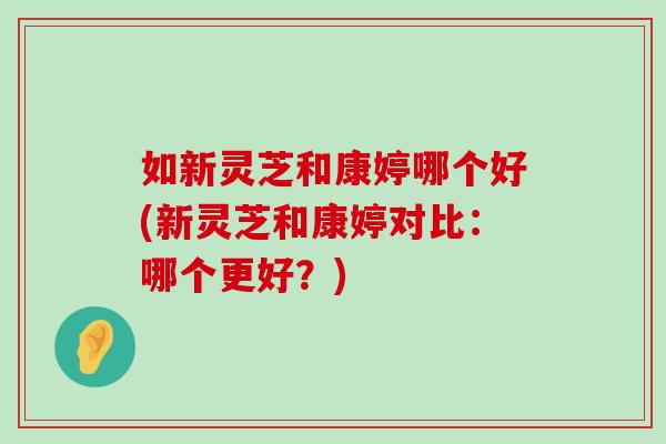 如新灵芝和康婷哪个好(新灵芝和康婷对比:哪个更好?)-第1张图片-灵芝之家 如新灵芝和康婷哪个好(新灵芝和康婷对比:哪个更好?)-第1张图片-灵芝之家