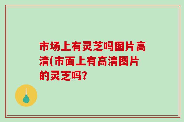 市场上有灵芝吗图片高清(市面上有高清图片的灵芝吗?-第1张图片-灵芝之家 市场上有灵芝吗图片高清(市面上有高清图片的灵芝吗?-第1张图片-灵芝之家
