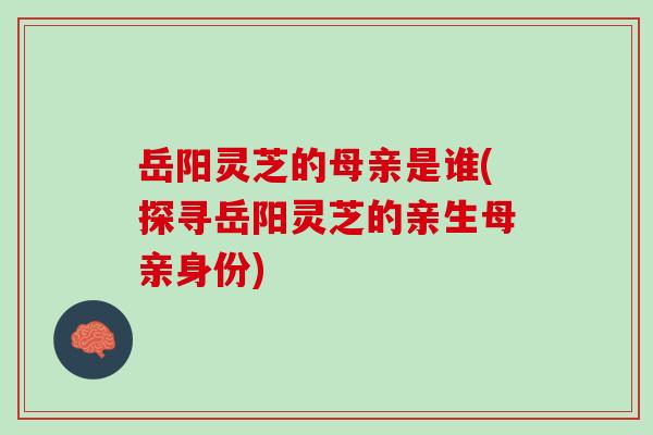 岳阳灵芝的母亲是谁(探寻岳阳灵芝的亲生母亲身份)-第1张图片-灵芝之家 岳阳灵芝的母亲是谁(探寻岳阳灵芝的亲生母亲身份)-第1张图片-灵芝之家