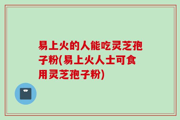 易上火的人能吃灵芝孢子粉(易上火人士可食用灵芝孢子粉)-第1张图片-灵芝之家 易上火的人能吃灵芝孢子粉(易上火人士可食用灵芝孢子粉)-第1张图片-灵芝之家