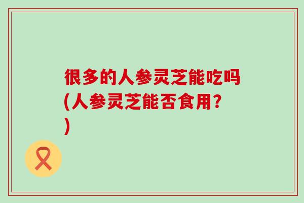 很多的人参灵芝能吃吗(人参灵芝能否食用?)-第1张图片-灵芝之家 很多的人参灵芝能吃吗(人参灵芝能否食用?)-第1张图片-灵芝之家
