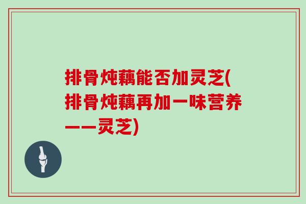 排骨炖藕能否加灵芝(排骨炖藕再加一味营养——灵芝)-第1张图片-灵芝之家