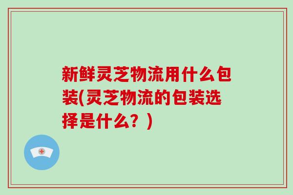 新鲜灵芝物流用什么包装(灵芝物流的包装选择是什么?)-第1张图片-灵芝之家 新鲜灵芝物流用什么包装(灵芝物流的包装选择是什么?)-第1张图片-灵芝之家