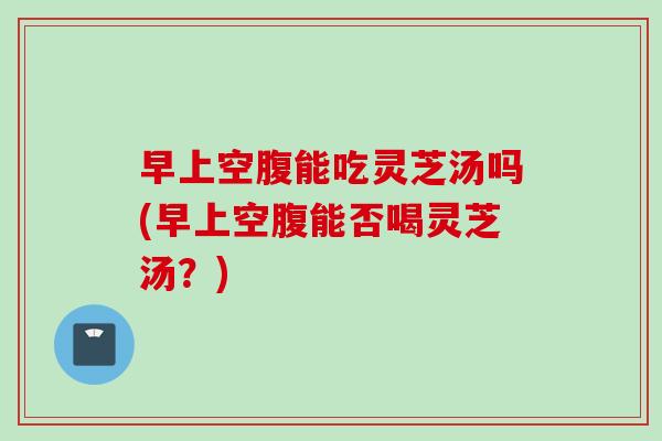 早上空腹能吃灵芝汤吗(早上空腹能否喝灵芝汤？)-第1张图片-灵芝之家