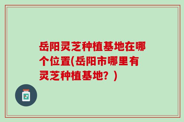 岳阳灵芝种植基地在哪个位置(岳阳市哪里有灵芝种植基地?)-第1张图片-灵芝之家 岳阳灵芝种植基地在哪个位置(岳阳市哪里有灵芝种植基地?)-第1张图片-灵芝之家