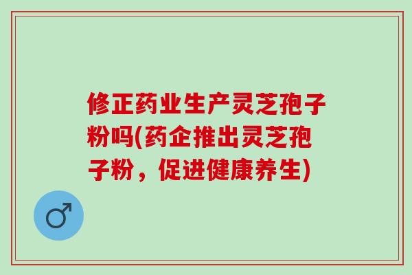 修正药业生产灵芝孢子粉吗(药企推出灵芝孢子粉,促进健康养生)-第1张图片-灵芝之家 修正药业生产灵芝孢子粉吗(药企推出灵芝孢子粉,促进健康养生)-第1张图片-灵芝之家