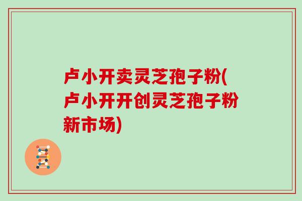 卢小开卖灵芝孢子粉(卢小开开创灵芝孢子粉新市场)-第1张图片-灵芝之家