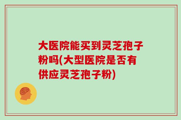大医院能买到灵芝孢子粉吗(大型医院是否有供应灵芝孢子粉)-第1张图片-灵芝之家 大医院能买到灵芝孢子粉吗(大型医院是否有供应灵芝孢子粉)-第1张图片-灵芝之家