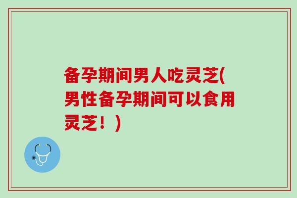 备孕期间男人吃灵芝(男性备孕期间可以食用灵芝!)-第1张图片-灵芝之家 备孕期间男人吃灵芝(男性备孕期间可以食用灵芝!)-第1张图片-灵芝之家