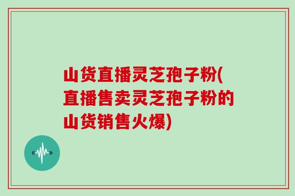 山货直播灵芝孢子粉(直播售卖灵芝孢子粉的山货销售火爆)-第1张图片-灵芝之家 山货直播灵芝孢子粉(直播售卖灵芝孢子粉的山货销售火爆)-第1张图片-灵芝之家
