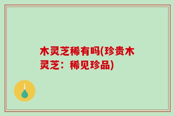 木灵芝稀有吗(珍贵木灵芝：稀见珍品)-第1张图片-灵芝之家