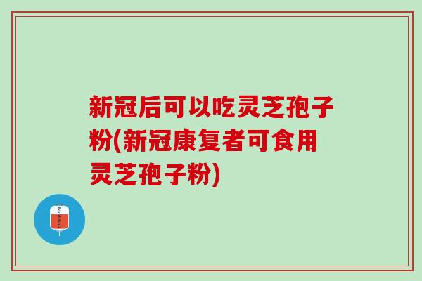 新冠后可以吃灵芝孢子粉(新冠康复者可食用灵芝孢子粉)-第1张图片-灵芝之家