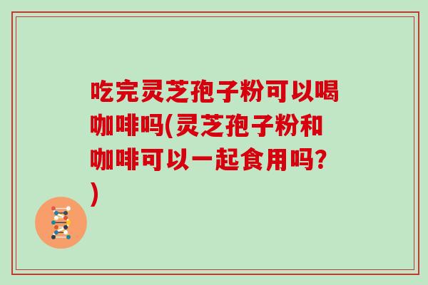 吃完灵芝孢子粉可以喝咖啡吗(灵芝孢子粉和咖啡可以一起食用吗?)-第1张图片-灵芝之家 吃完灵芝孢子粉可以喝咖啡吗(灵芝孢子粉和咖啡可以一起食用吗?)-第1张图片-灵芝之家