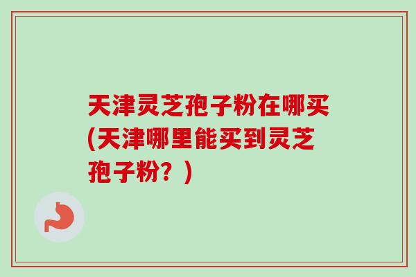天津灵芝孢子粉在哪买(天津哪里能买到灵芝孢子粉?)-第1张图片-灵芝之家 天津灵芝孢子粉在哪买(天津哪里能买到灵芝孢子粉?)-第1张图片-灵芝之家