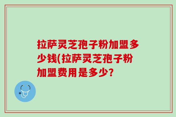 拉萨灵芝孢子粉加盟多少钱(拉萨灵芝孢子粉加盟费用是多少?-第1张图片-灵芝之家 拉萨灵芝孢子粉加盟多少钱(拉萨灵芝孢子粉加盟费用是多少?-第1张图片-灵芝之家