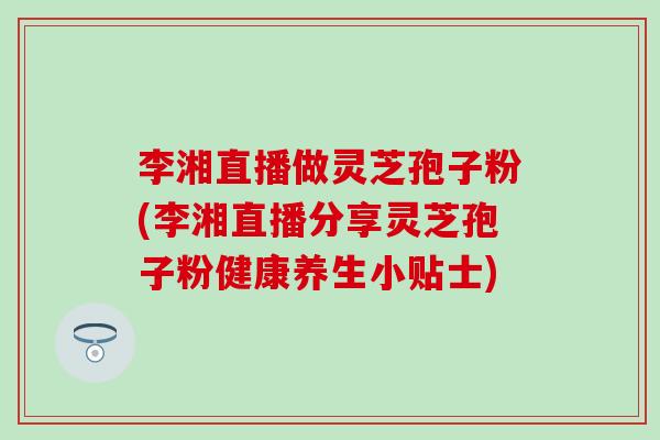 李湘直播做灵芝孢子粉(李湘直播分享灵芝孢子粉健康养生小贴士)-第1张图片-灵芝之家 李湘直播做灵芝孢子粉(李湘直播分享灵芝孢子粉健康养生小贴士)-第1张图片-灵芝之家