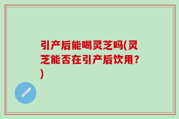 引产后能喝灵芝吗(灵芝能否在引产后饮用？)-第1张图片-灵芝之家