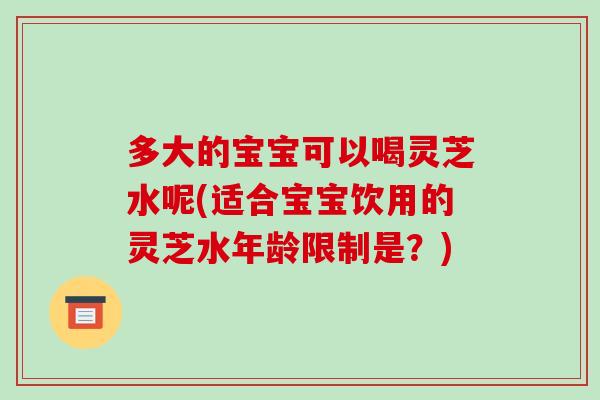 多大的宝宝可以喝灵芝水呢(适合宝宝饮用的灵芝水年龄限制是？)-第1张图片-灵芝之家
