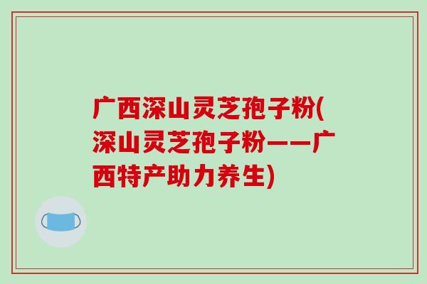 广西深山灵芝孢子粉(深山灵芝孢子粉——广西特产助力养生)-第1张图片-灵芝之家 广西深山灵芝孢子粉(深山灵芝孢子粉——广西特产助力养生)-第1张图片-灵芝之家