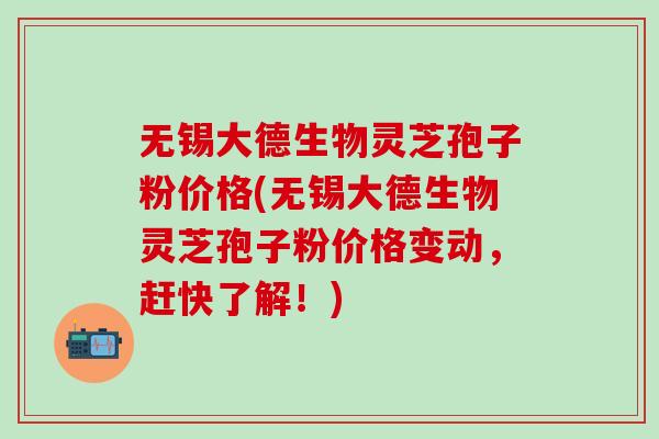 无锡大德生物灵芝孢子粉价格(无锡大德生物灵芝孢子粉价格变动，赶快了解！)-第1张图片-灵芝之家