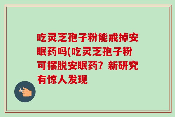 吃灵芝孢子粉能戒掉安眠药吗(吃灵芝孢子粉可摆脱安眠药?新研究有惊人发现-第1张图片-灵芝之家 吃灵芝孢子粉能戒掉安眠药吗(吃灵芝孢子粉可摆脱安眠药?新研究有惊人发现-第1张图片-灵芝之家