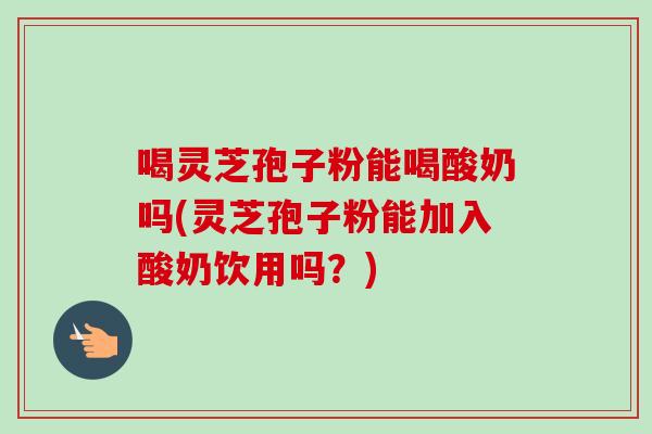 喝灵芝孢子粉能喝酸奶吗(灵芝孢子粉能加入酸奶饮用吗?)-第1张图片-灵芝之家 喝灵芝孢子粉能喝酸奶吗(灵芝孢子粉能加入酸奶饮用吗?)-第1张图片-灵芝之家