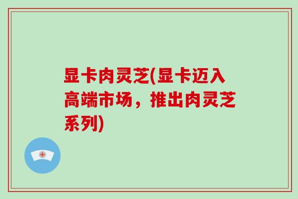 显卡肉灵芝(显卡迈入高端市场,推出肉灵芝系列)-第1张图片-灵芝之家 显卡肉灵芝(显卡迈入高端市场,推出肉灵芝系列)-第1张图片-灵芝之家