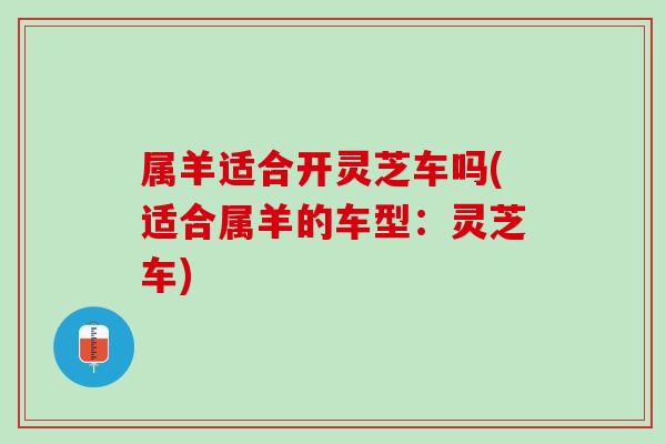 属羊适合开灵芝车吗(适合属羊的车型:灵芝车)-第1张图片-灵芝之家 属羊适合开灵芝车吗(适合属羊的车型:灵芝车)-第1张图片-灵芝之家