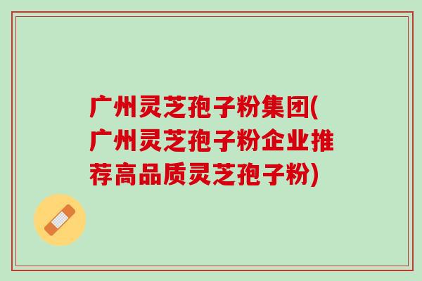广州灵芝孢子粉集团(广州灵芝孢子粉企业推荐高品质灵芝孢子粉)-第1张图片-灵芝之家 广州灵芝孢子粉集团(广州灵芝孢子粉企业推荐高品质灵芝孢子粉)-第1张图片-灵芝之家