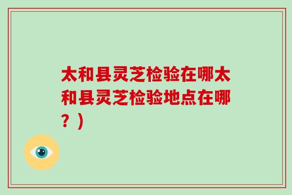 太和县灵芝检验在哪太和县灵芝检验地点在哪?)-第1张图片-灵芝之家 太和县灵芝检验在哪太和县灵芝检验地点在哪?)-第1张图片-灵芝之家