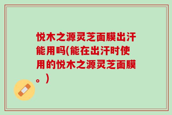悦木之源灵芝面膜出汗能用吗(能在出汗时使用的悦木之源灵芝面膜。)-第1张图片-灵芝之家 悦木之源灵芝面膜出汗能用吗(能在出汗时使用的悦木之源灵芝面膜。)-第1张图片-灵芝之家