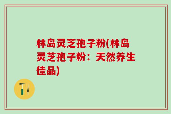 林岛灵芝孢子粉(林岛灵芝孢子粉:天然养生佳品)-第1张图片-灵芝之家 林岛灵芝孢子粉(林岛灵芝孢子粉:天然养生佳品)-第1张图片-灵芝之家