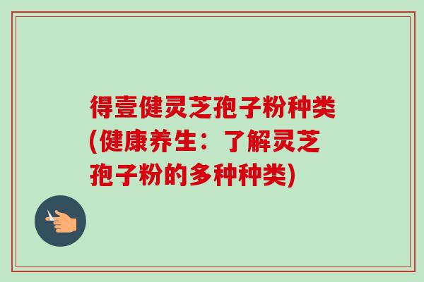 得壹健灵芝孢子粉种类(健康养生：了解灵芝孢子粉的多种种类)-第1张图片-灵芝之家